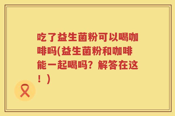 吃了益生菌粉可以喝咖啡吗(益生菌粉和咖啡能一起喝吗？解答在这！)