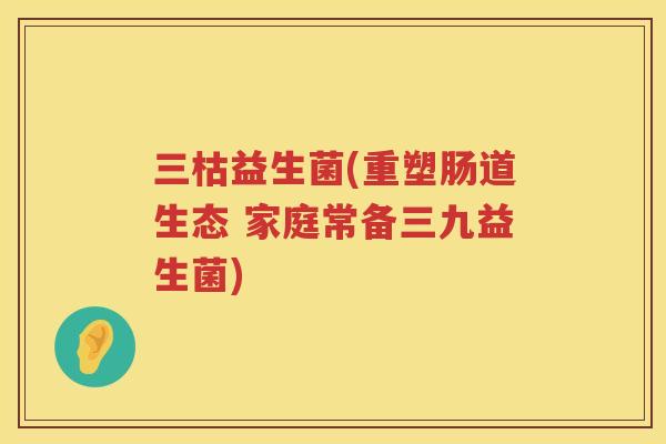 三枯益生菌(重塑肠道生态 家庭常备三九益生菌)