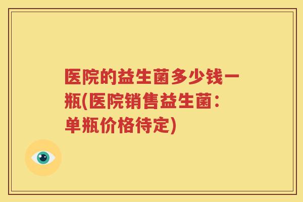 医院的益生菌多少钱一瓶(医院销售益生菌：单瓶价格待定)