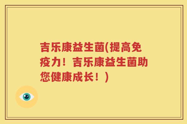 吉乐康益生菌(提高免疫力！吉乐康益生菌助您健康成长！)