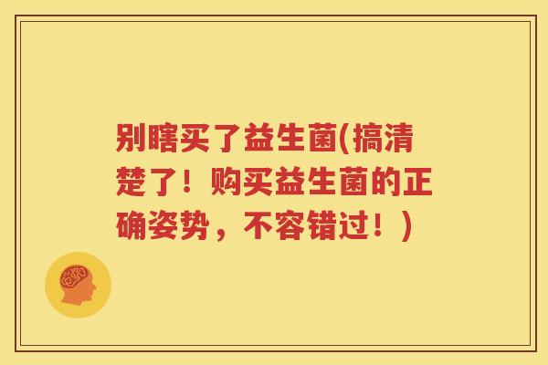 别瞎买了益生菌(搞清楚了！购买益生菌的正确姿势，不容错过！)