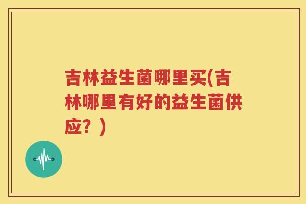 吉林益生菌哪里买(吉林哪里有好的益生菌供应？)