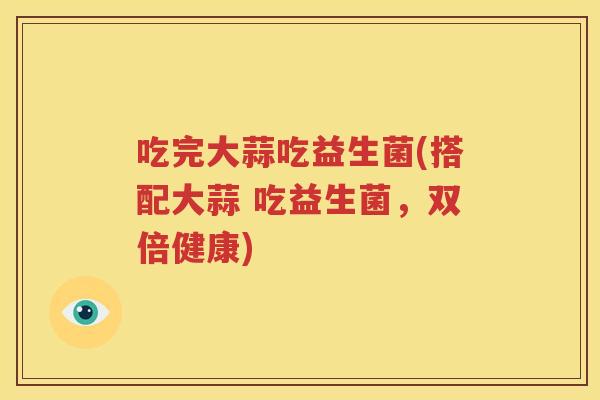 吃完大蒜吃益生菌(搭配大蒜 吃益生菌，双倍健康)