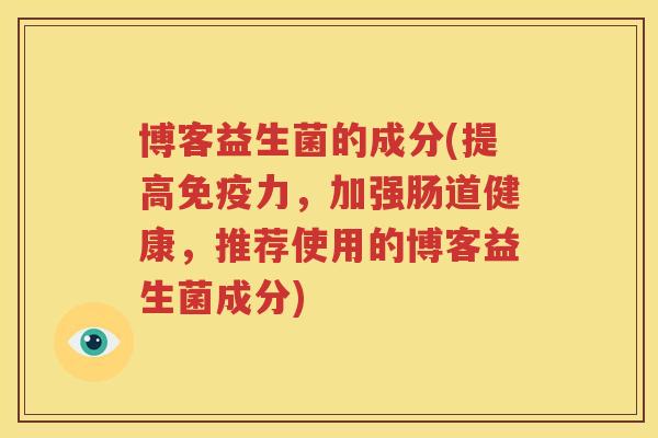 博客益生菌的成分(提高免疫力，加强肠道健康，推荐使用的博客益生菌成分)