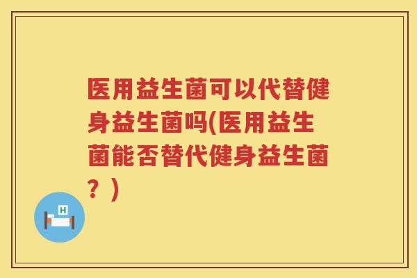 医用益生菌可以代替健身益生菌吗(医用益生菌能否替代健身益生菌？)