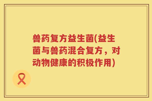 兽药复方益生菌(益生菌与兽药混合复方，对动物健康的积极作用)