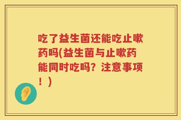 吃了益生菌还能吃止嗽药吗(益生菌与止嗽药能同时吃吗？注意事项！)