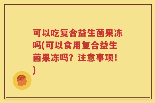 可以吃复合益生菌果冻吗(可以食用复合益生菌果冻吗？注意事项！)