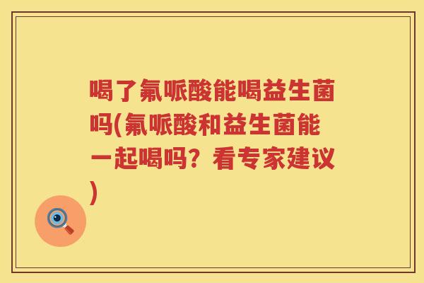 喝了氟哌酸能喝益生菌吗(氟哌酸和益生菌能一起喝吗？看专家建议)