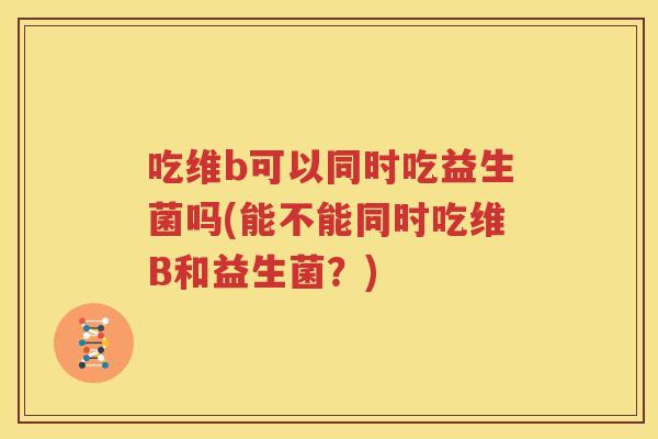 吃维b可以同时吃益生菌吗(能不能同时吃维B和益生菌？)