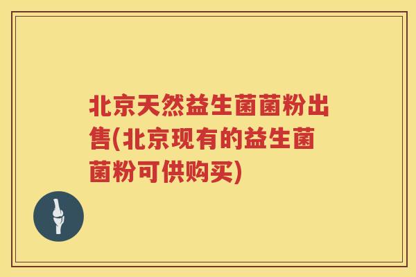 北京天然益生菌菌粉出售(北京现有的益生菌菌粉可供购买)