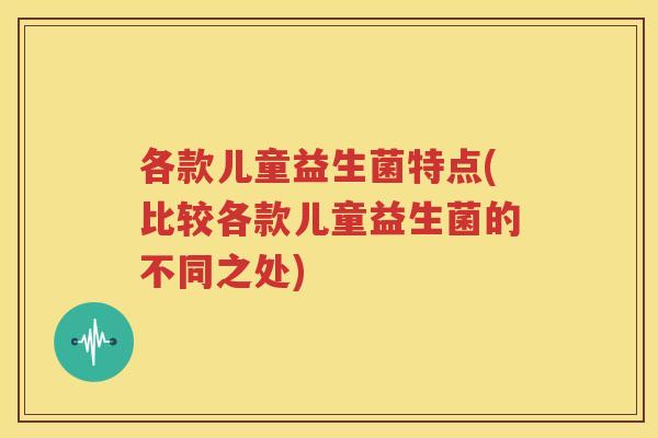 各款儿童益生菌特点(比较各款儿童益生菌的不同之处)