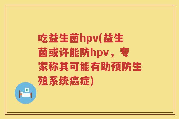 吃益生菌hpv(益生菌或许能防hpv，专家称其可能有助预防生殖系统癌症)