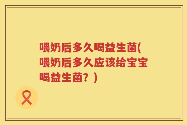 喂奶后多久喝益生菌(喂奶后多久应该给宝宝喝益生菌？)