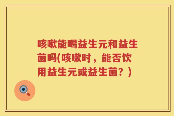 咳嗽能喝益生元和益生菌吗(咳嗽时，能否饮用益生元或益生菌？)