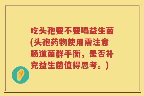 吃头孢要不要喝益生菌(头孢药物使用需注意肠道菌群平衡，是否补充益生菌值得思考。)
