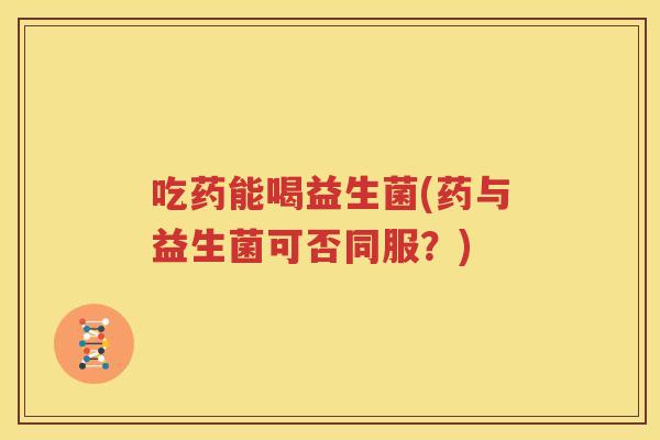 吃药能喝益生菌(药与益生菌可否同服？)