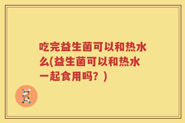 吃完益生菌可以和热水么(益生菌可以和热水一起食用吗？)