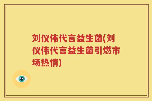 刘仪伟代言益生菌(刘仪伟代言益生菌引燃市场热情)