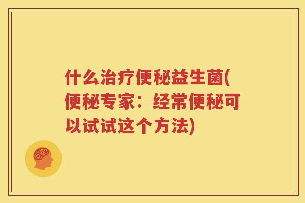 什么治疗便秘益生菌(便秘专家：经常便秘可以试试这个方法)