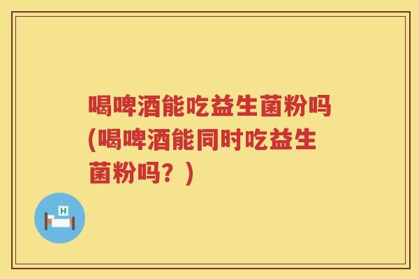 喝啤酒能吃益生菌粉吗(喝啤酒能同时吃益生菌粉吗？)