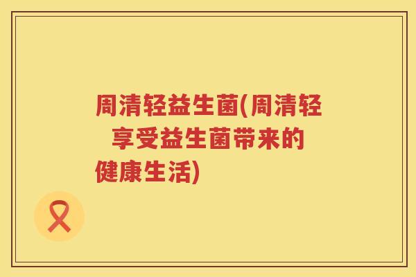 周清轻益生菌(周清轻  享受益生菌带来的健康生活)