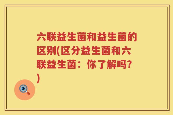 六联益生菌和益生菌的区别(区分益生菌和六联益生菌：你了解吗？)