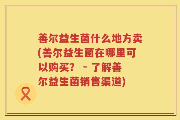 善尔益生菌什么地方卖(善尔益生菌在哪里可以购买？ - 了解善尔益生菌销售渠道)