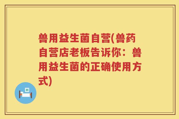 兽用益生菌自营(兽药自营店老板告诉你：兽用益生菌的正确使用方式)