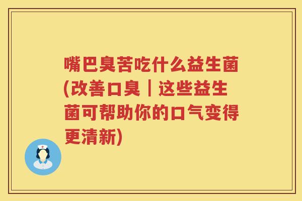 嘴巴臭苦吃什么益生菌(改善口臭｜这些益生菌可帮助你的口气变得更清新)