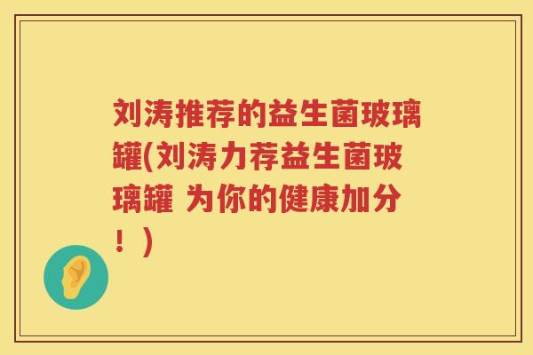 刘涛推荐的益生菌玻璃罐(刘涛力荐益生菌玻璃罐 为你的健康加分！)