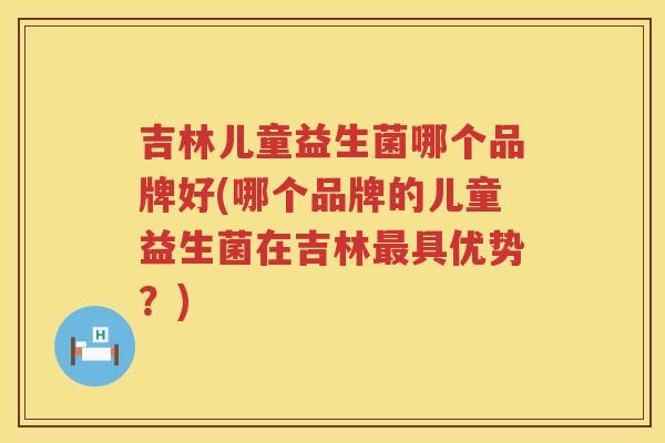 吉林儿童益生菌哪个品牌好(哪个品牌的儿童益生菌在吉林最具优势？)