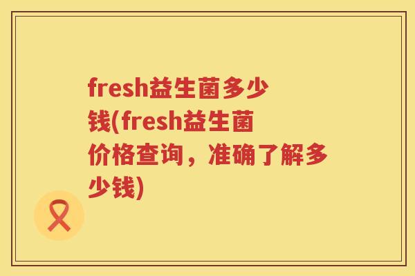 fresh益生菌多少钱(fresh益生菌价格查询，准确了解多少钱)