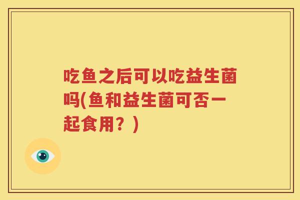 吃鱼之后可以吃益生菌吗(鱼和益生菌可否一起食用？)