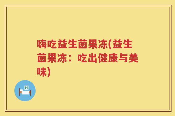 嗨吃益生菌果冻(益生菌果冻：吃出健康与美味)