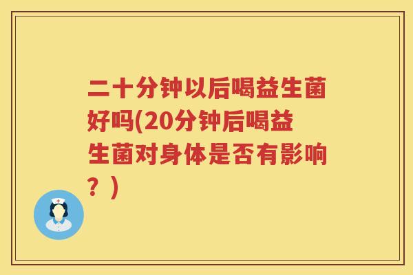 二十分钟以后喝益生菌好吗(20分钟后喝益生菌对身体是否有影响？)