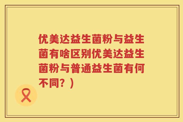 优美达益生菌粉与益生菌有啥区别优美达益生菌粉与普通益生菌有何不同？)