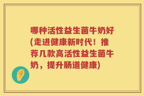 哪种活性益生菌牛奶好(走进健康新时代！推荐几款高活性益生菌牛奶，提升肠道健康)