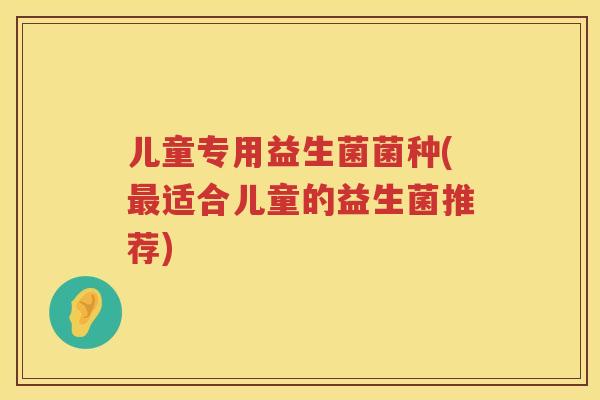 儿童专用益生菌菌种(最适合儿童的益生菌推荐)
