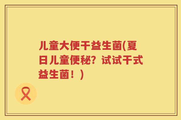 儿童大便干益生菌(夏日儿童便秘？试试干式益生菌！)