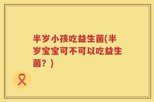 半岁小孩吃益生菌(半岁宝宝可不可以吃益生菌？)