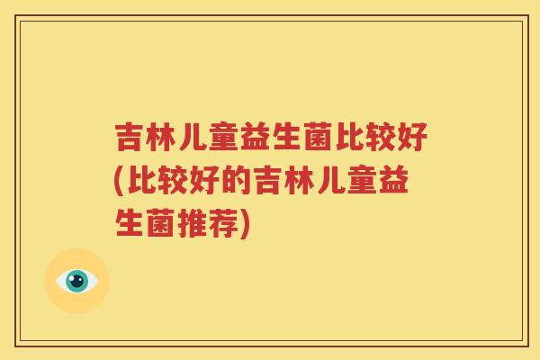 吉林儿童益生菌比较好(比较好的吉林儿童益生菌推荐)