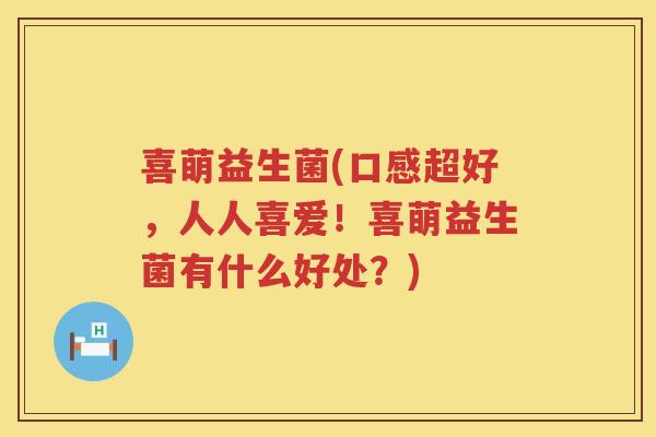喜萌益生菌(口感超好，人人喜爱！喜萌益生菌有什么好处？)