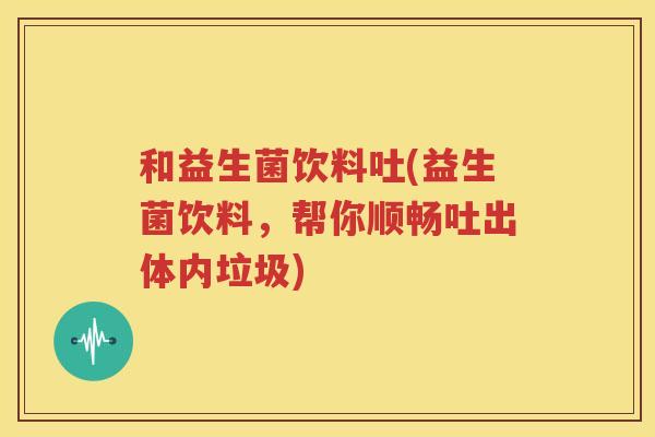 和益生菌饮料吐(益生菌饮料，帮你顺畅吐出体内垃圾)