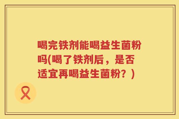 喝完铁剂能喝益生菌粉吗(喝了铁剂后，是否适宜再喝益生菌粉？)