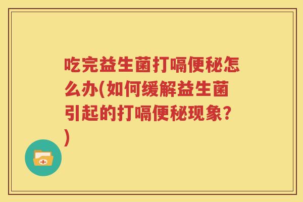 吃完益生菌打嗝便秘怎么办(如何缓解益生菌引起的打嗝便秘现象？)