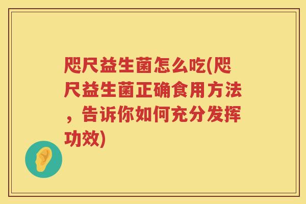 咫尺益生菌怎么吃(咫尺益生菌正确食用方法，告诉你如何充分发挥功效)