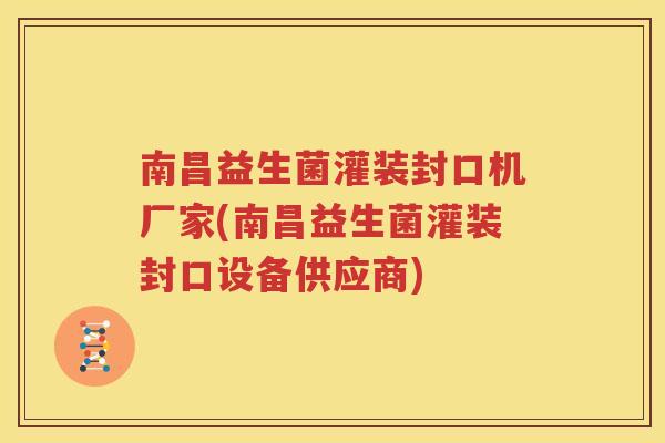 南昌益生菌灌装封口机厂家(南昌益生菌灌装封口设备供应商)