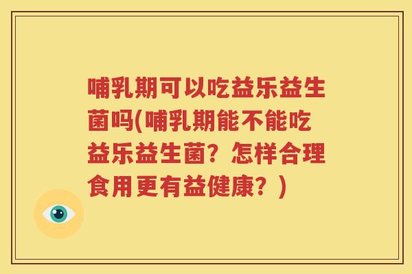 哺乳期可以吃益乐益生菌吗(哺乳期能不能吃益乐益生菌？怎样合理食用更有益健康？)