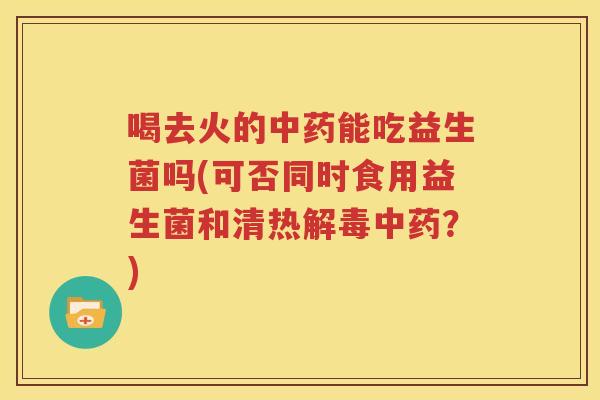喝去火的中药能吃益生菌吗(可否同时食用益生菌和清热解毒中药？)